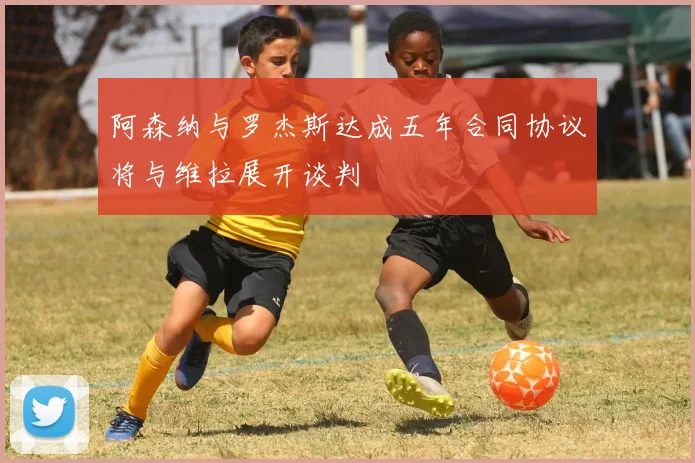 阿森纳与罗杰斯达成五年合同协议将与维拉展开谈判