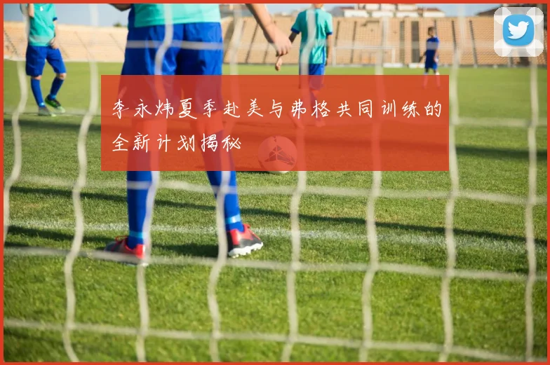 李永炜夏季赴美与弗格共同训练的全新计划揭秘