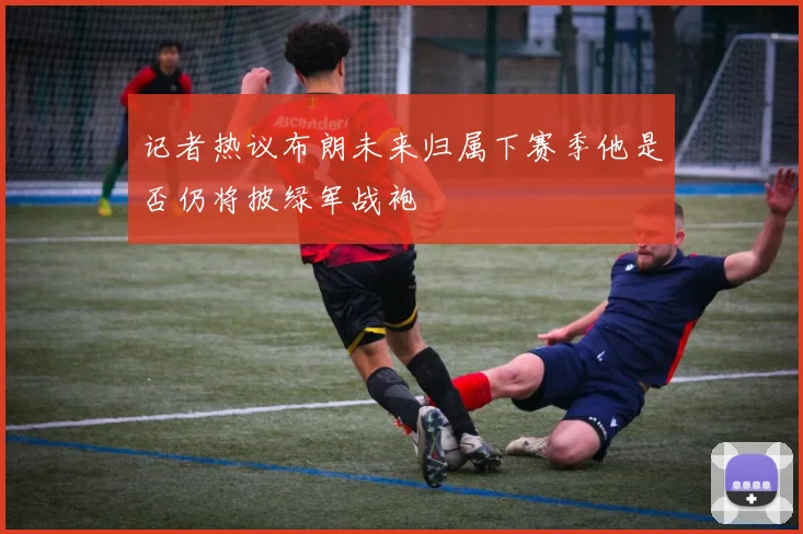 记者热议布朗未来归属下赛季他是否仍将披绿军战袍