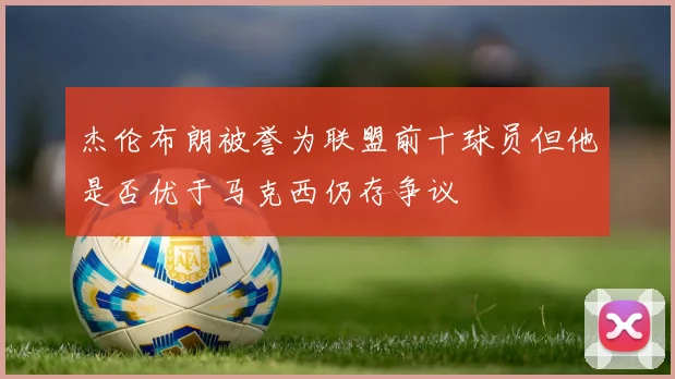 杰伦布朗被誉为联盟前十球员但他是否优于马克西仍存争议
