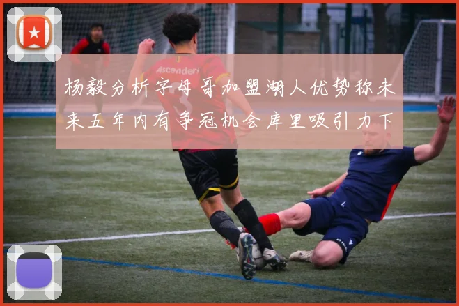 杨毅分析字母哥加盟湖人优势称未来五年内有争冠机会库里吸引力下降
