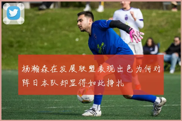 杨瀚森在发展联盟表现出色为何对阵日本队却显得如此挣扎