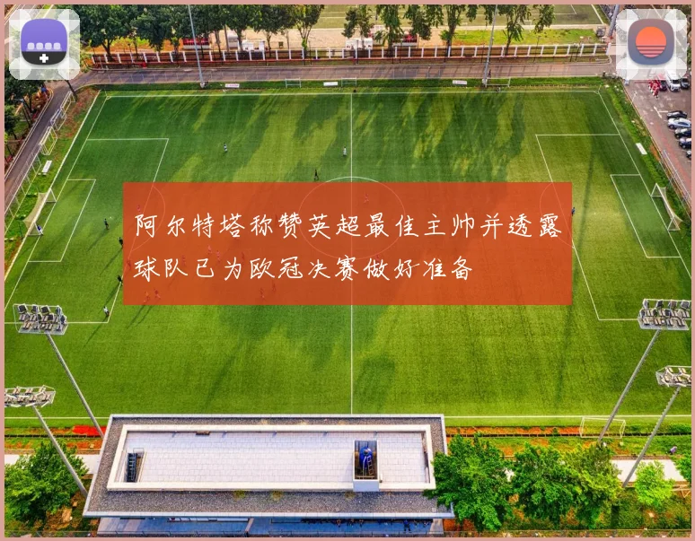 阿尔特塔称赞英超最佳主帅并透露球队已为欧冠决赛做好准备