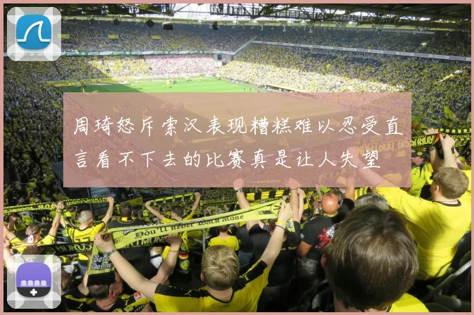 周琦怒斥索汉表现糟糕难以忍受直言看不下去的比赛真是让人失望