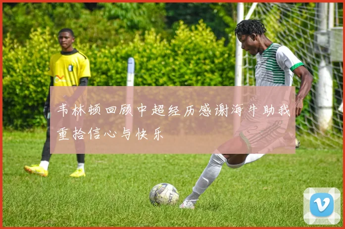 韦林顿回顾中超经历感谢海牛助我重拾信心与快乐