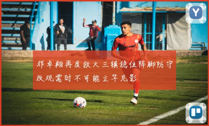 邓卓翔再度救火三镇稳住阵脚防守改观需时不可能立竿见影