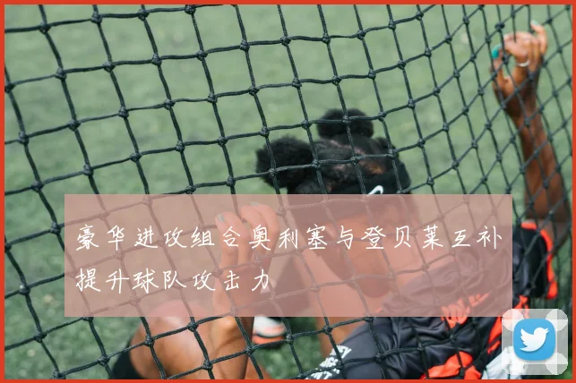 豪华进攻组合奥利塞与登贝莱互补提升球队攻击力