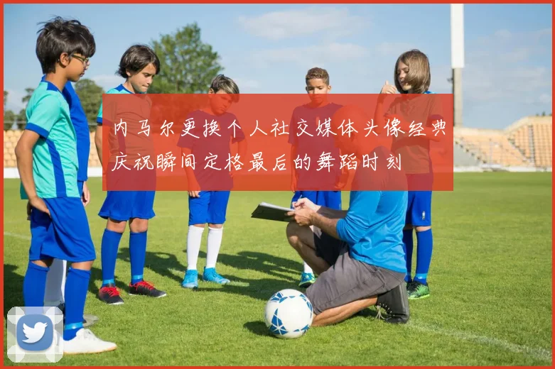 内马尔更换个人社交媒体头像经典庆祝瞬间定格最后的舞蹈时刻