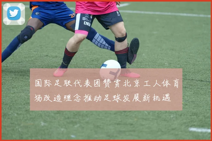国际足联代表团赞赏北京工人体育场改造理念推动足球发展新机遇
