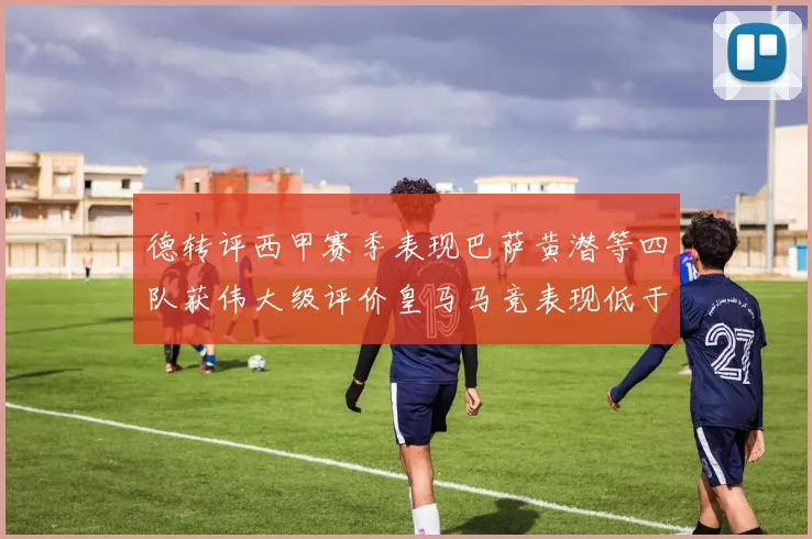 德转评西甲赛季表现巴萨黄潜等四队获伟大级评价皇马马竞表现低于预期