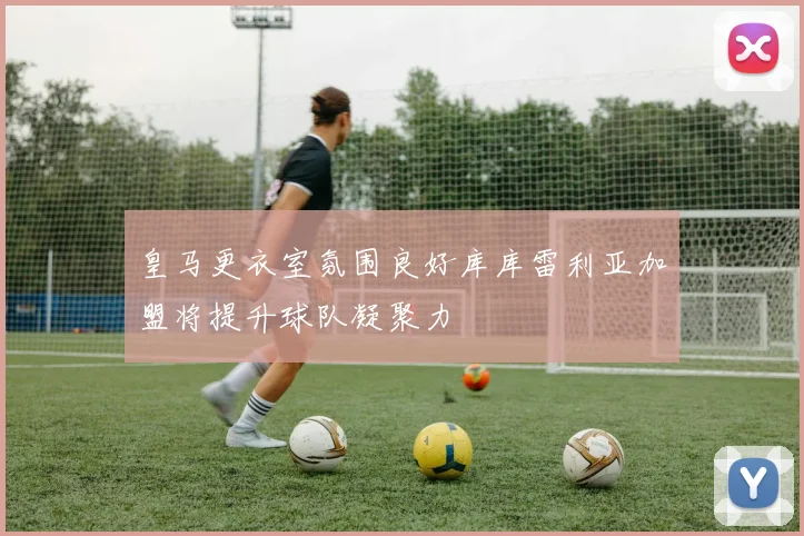 皇马更衣室氛围良好库库雷利亚加盟将提升球队凝聚力
