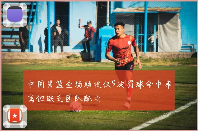 中国男篮全场助攻仅9次罚球命中率高但缺乏团队配合