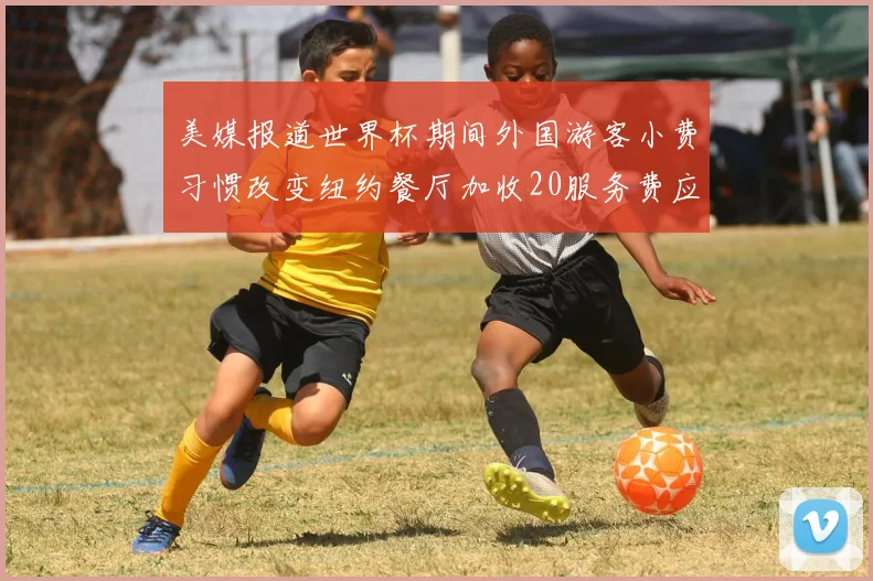 美媒报道世界杯期间外国游客小费习惯改变纽约餐厅加收20服务费应对