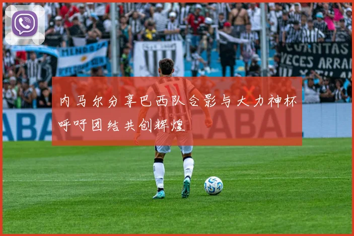 内马尔分享巴西队合影与大力神杯呼吁团结共创辉煌