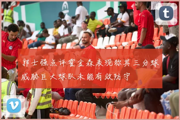 郭士强点评霍金森表现称其三分球威胁巨大球队未能有效防守