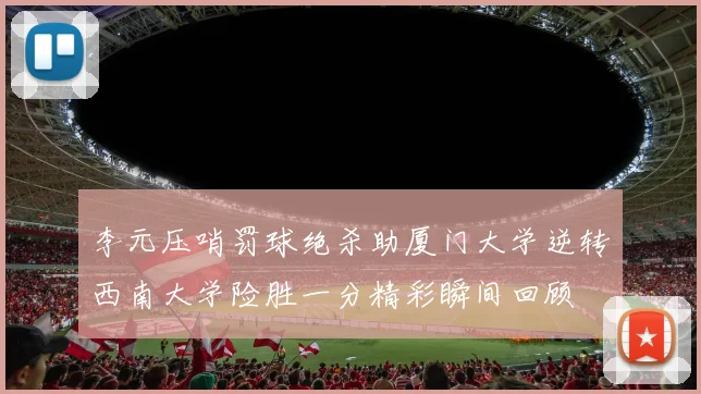 李元压哨罚球绝杀助厦门大学逆转西南大学险胜一分精彩瞬间回顾