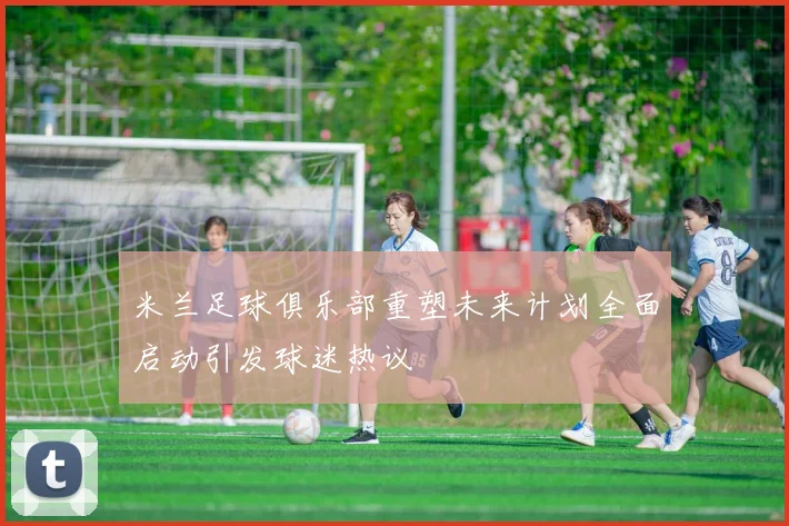 米兰足球俱乐部重塑未来计划全面启动引发球迷热议