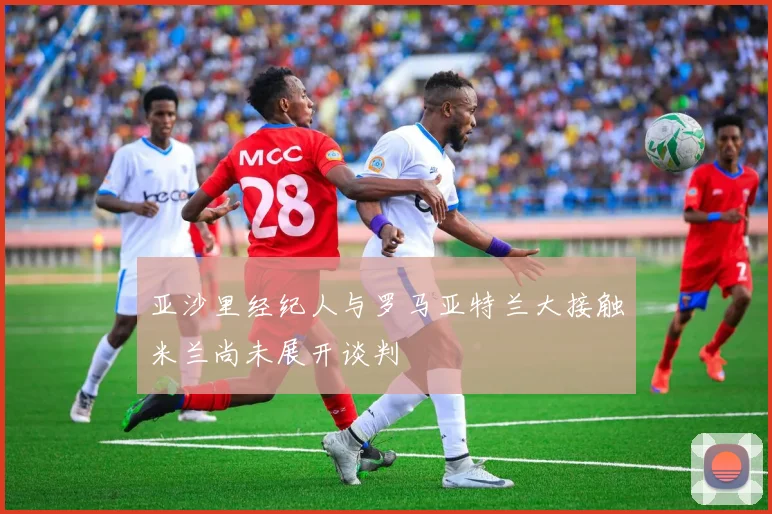 亚沙里经纪人与罗马亚特兰大接触米兰尚未展开谈判