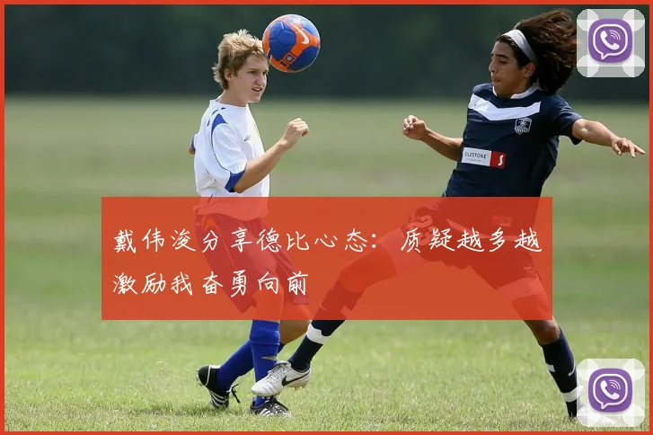戴伟浚分享德比心态：质疑越多越激励我奋勇向前