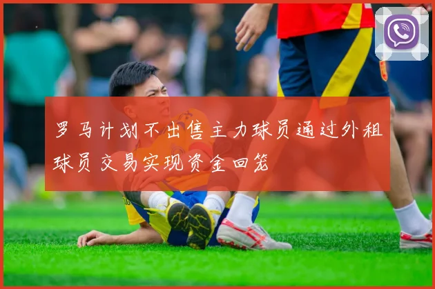 罗马计划不出售主力球员通过外租球员交易实现资金回笼