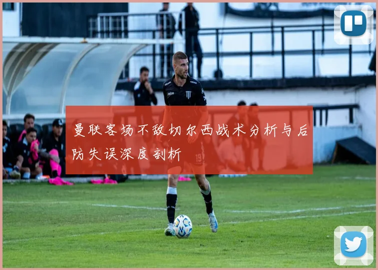 曼联客场不敌切尔西战术分析与后防失误深度剖析