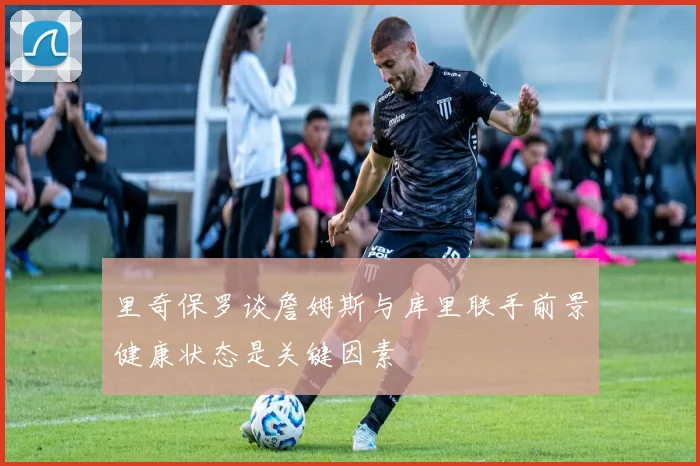 里奇保罗谈詹姆斯与库里联手前景健康状态是关键因素