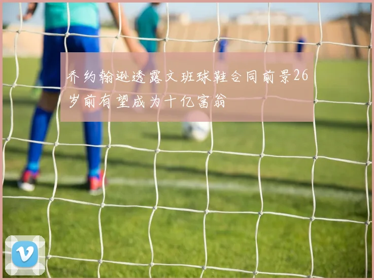 乔约翰逊透露文班球鞋合同前景26岁前有望成为十亿富翁