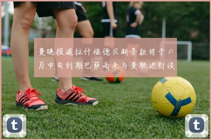 曼晚报道拉什福德买断条款将于六月中旬到期巴萨尚未与曼联进行谈判