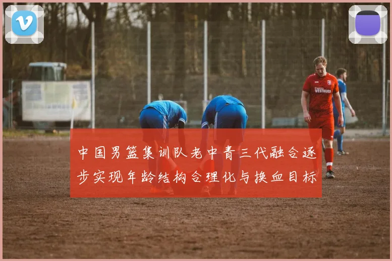 中国男篮集训队老中青三代融合逐步实现年龄结构合理化与换血目标